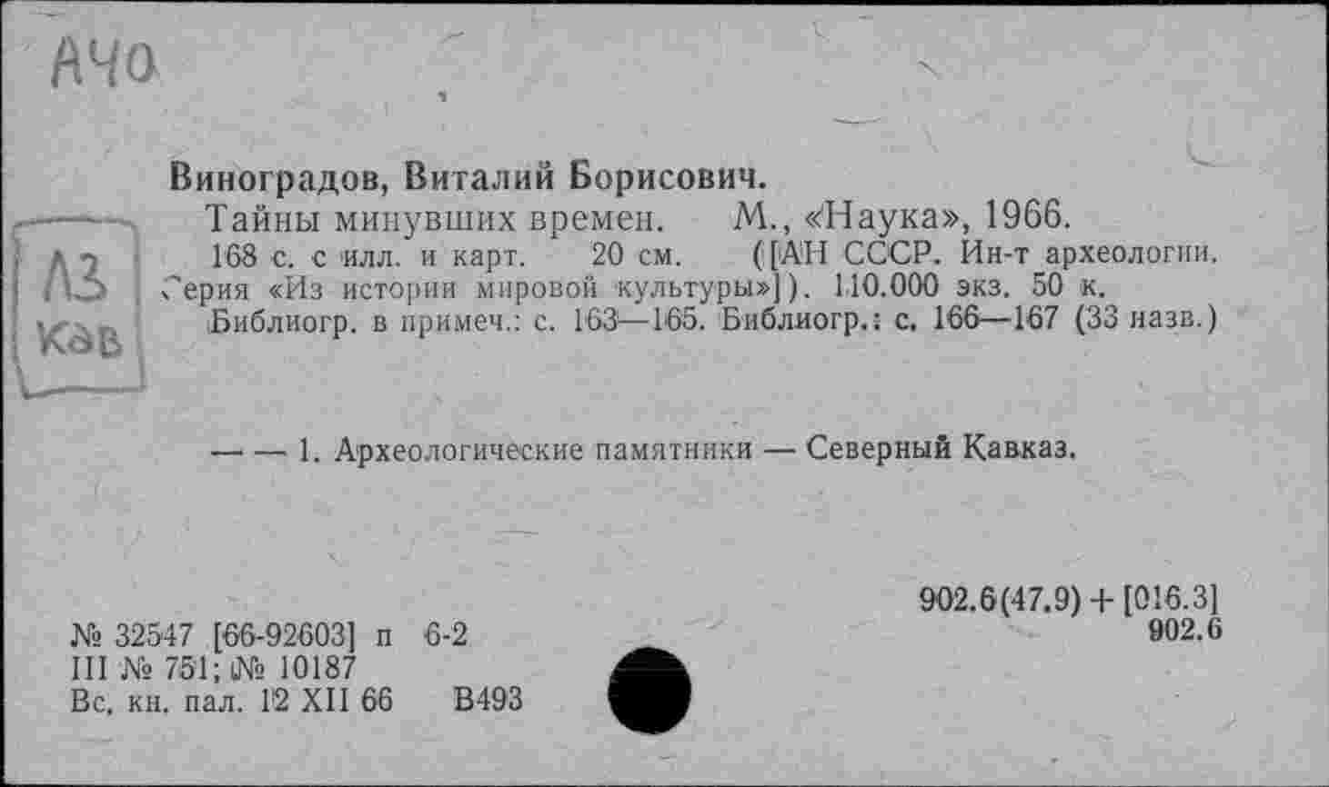 ﻿АЧО
Лі
Виноградов, Виталий Борисович.
Тайны минувших времен. М., «Наука», 1966.
168 с. с 'Илл. и карт. 20 см. ([АН СССР. Ин-т археологии.
Серия «Из истории мировой культуры»]). 1,10.000 экз. 50 к.
Библиогр. в примеч.: с. 163—165. Библиогр.: с. 166—167 (33 назв.)
—• — 1. Археологические памятники — Северный Кавказ.
№ 32547 [66-92603] п 6-2
III № 751; № 10187
Вс, кн. пал. 1'2 XII 66	В493
902.6(47.9)+ [016.3]
902.6